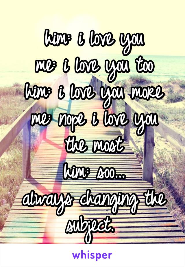 him: i love you
me: i love you too
him: i love you more
me: nope i love you the most
him: soo...
always changing the subject. 
