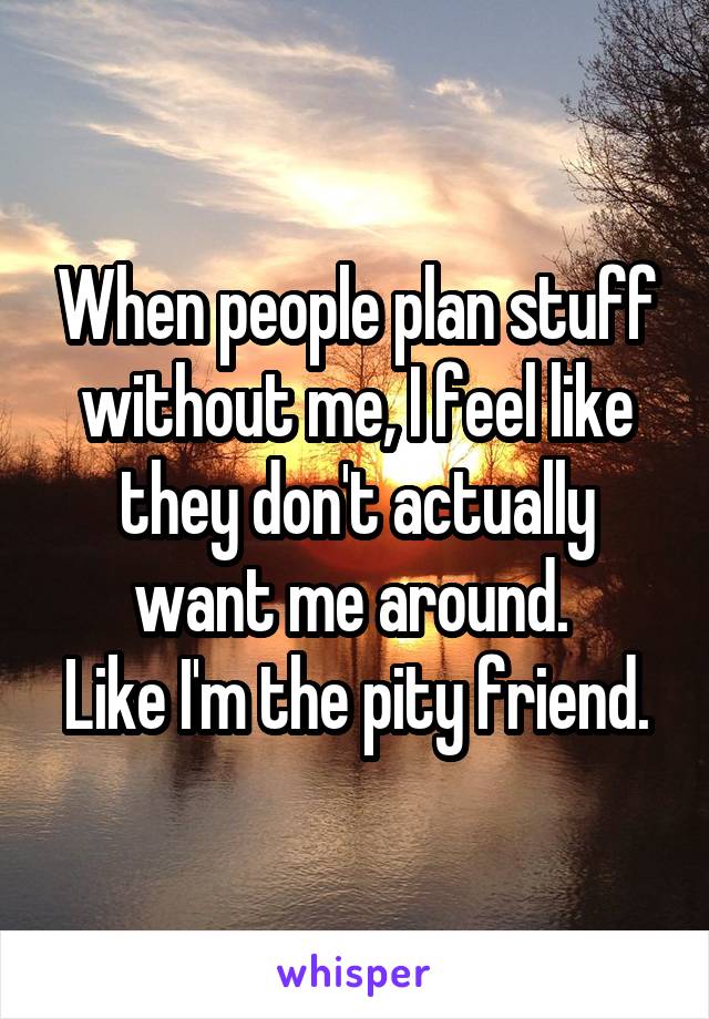 When people plan stuff without me, I feel like they don't actually want me around. 
Like I'm the pity friend.