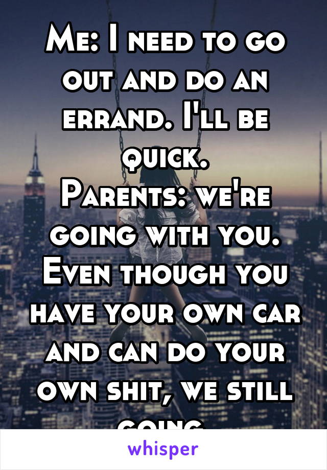 Me: I need to go out and do an errand. I'll be quick.
Parents: we're going with you. Even though you have your own car and can do your own shit, we still going.