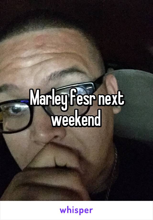 Marley fesr next weekend 