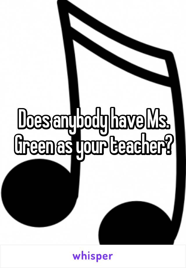 Does anybody have Ms. Green as your teacher?