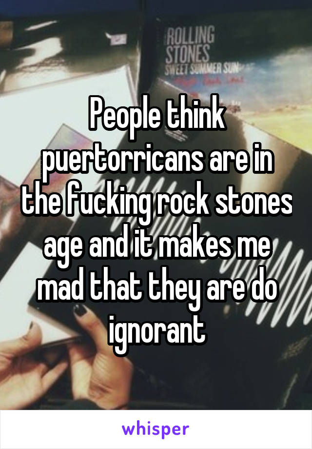 People think puertorricans are in the fucking rock stones age and it makes me mad that they are do ignorant