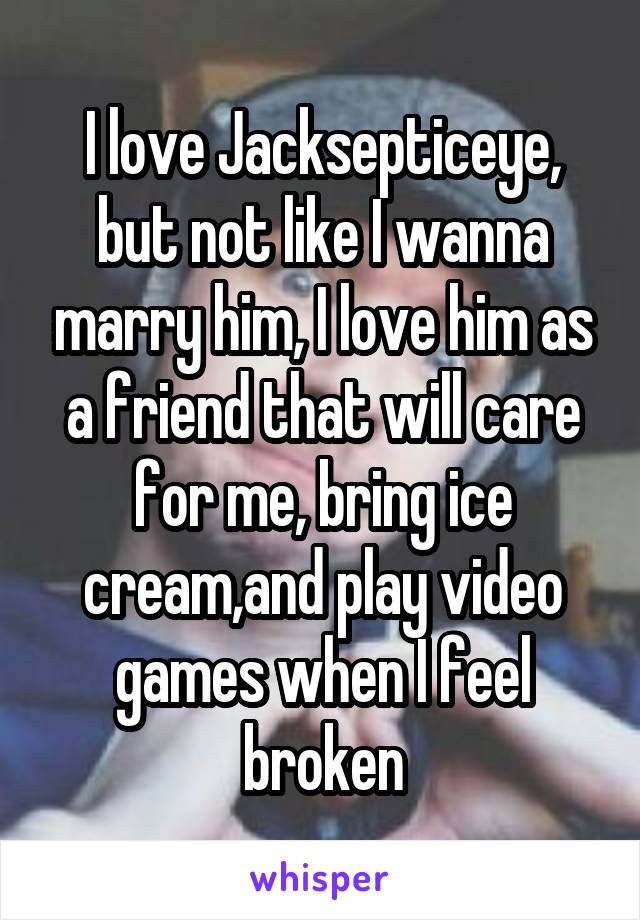 I love Jacksepticeye, but not like I wanna marry him, I love him as a friend that will care for me, bring ice cream,and play video games when I feel broken