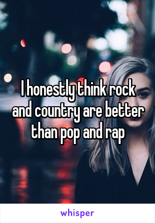 I honestly think rock and country are better than pop and rap