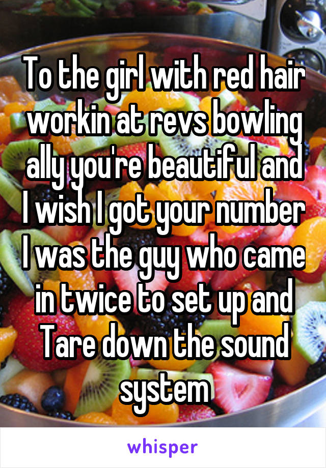 To the girl with red hair workin at revs bowling ally you're beautiful and I wish I got your number I was the guy who came in twice to set up and Tare down the sound system