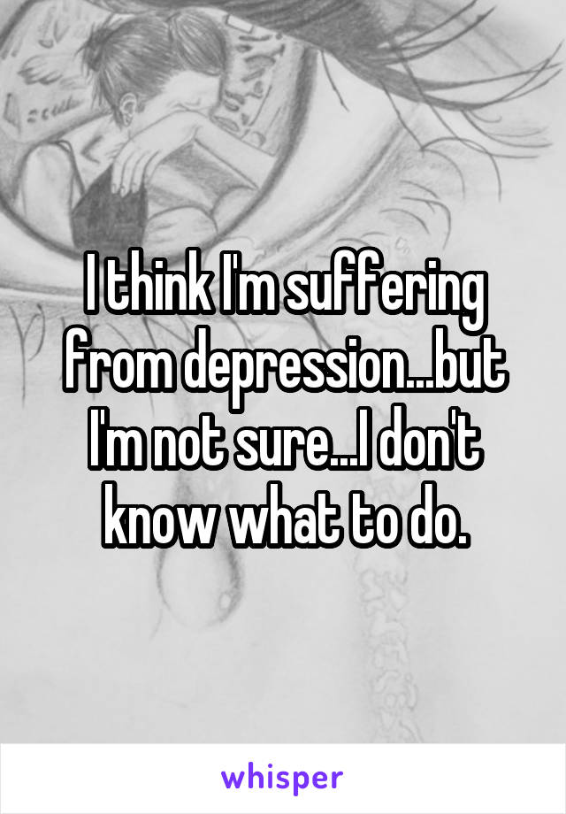 I think I'm suffering from depression...but I'm not sure...I don't know what to do.