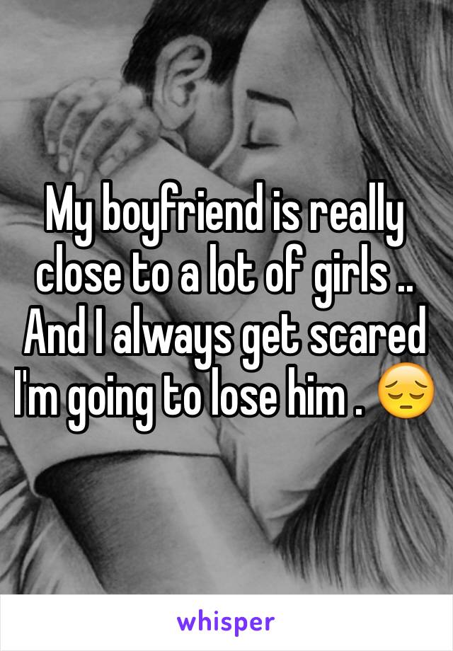 My boyfriend is really close to a lot of girls .. And I always get scared I'm going to lose him . 😔