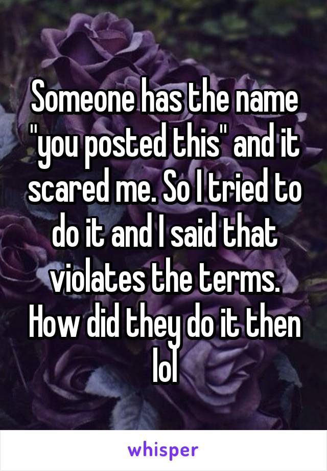 Someone has the name "you posted this" and it scared me. So I tried to do it and I said that violates the terms. How did they do it then lol