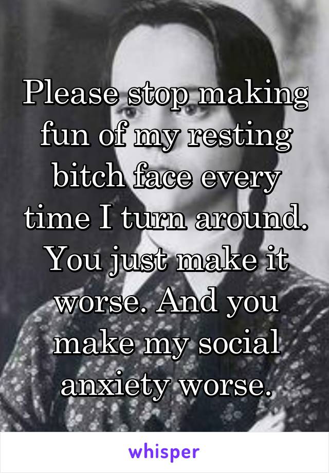 Please stop making fun of my resting bitch face every time I turn around. You just make it worse. And you make my social anxiety worse.