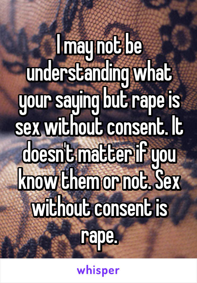 I may not be understanding what your saying but rape is sex without consent. It doesn't matter if you know them or not. Sex without consent is rape.