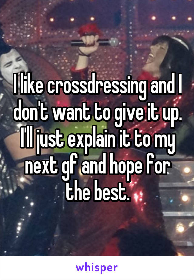 I like crossdressing and I don't want to give it up. I'll just explain it to my next gf and hope for the best.