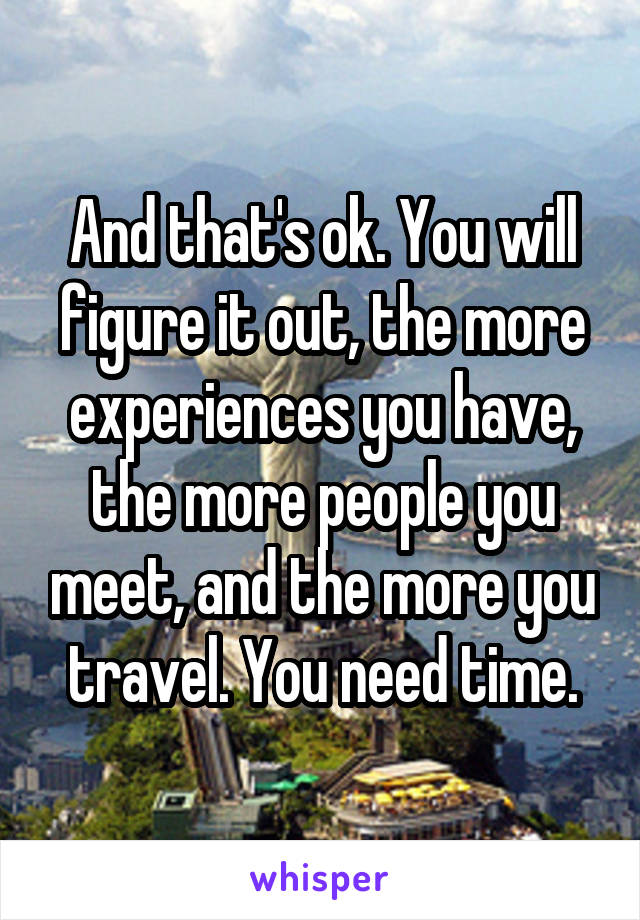 And that's ok. You will figure it out, the more experiences you have, the more people you meet, and the more you travel. You need time.