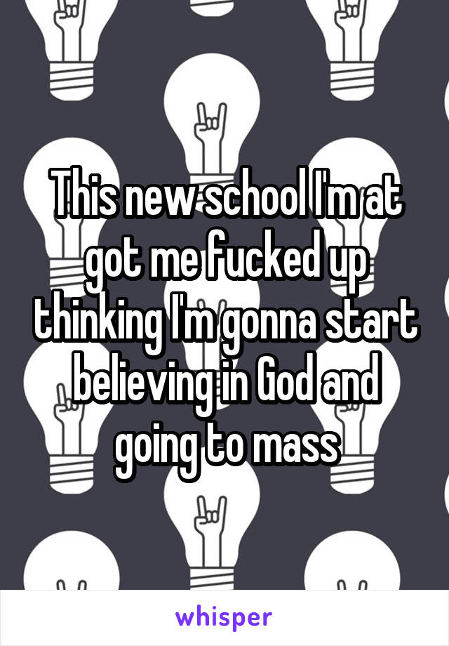 This new school I'm at got me fucked up thinking I'm gonna start believing in God and going to mass