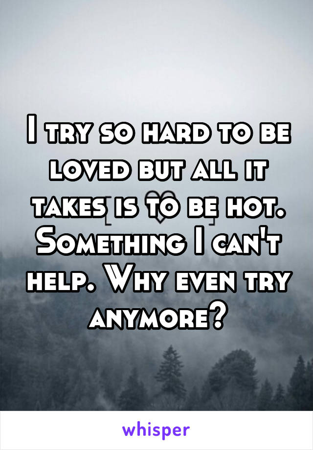 I try so hard to be loved but all it takes is to be hot. Something I can't help. Why even try anymore?