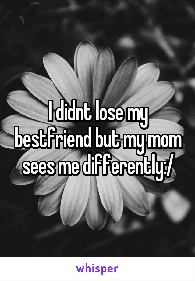 I didnt lose my bestfriend but my mom sees me differently:/