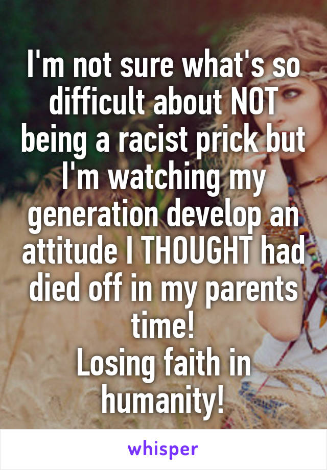 I'm not sure what's so difficult about NOT being a racist prick but I'm watching my generation develop an attitude I THOUGHT had died off in my parents time!
Losing faith in humanity!