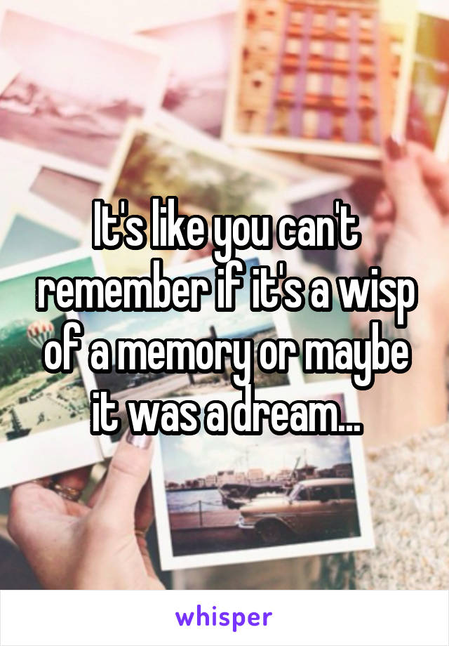 It's like you can't remember if it's a wisp of a memory or maybe it was a dream...