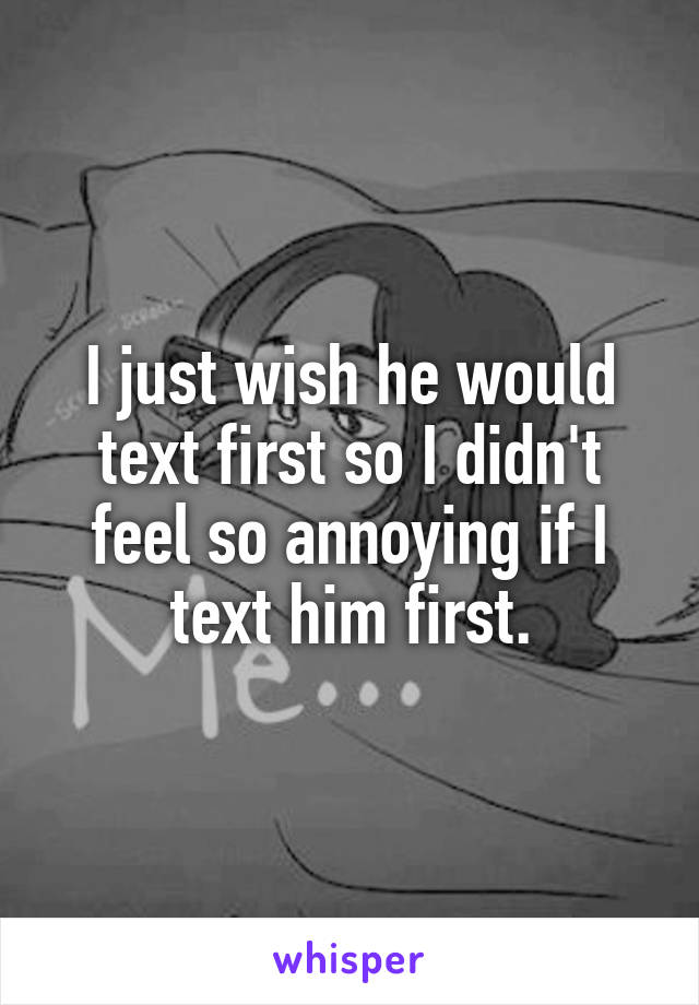 I just wish he would text first so I didn't feel so annoying if I text him first.