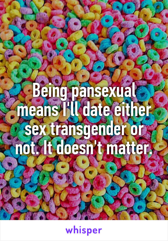 Being pansexual means I'll date either sex transgender or not. It doesn't matter.