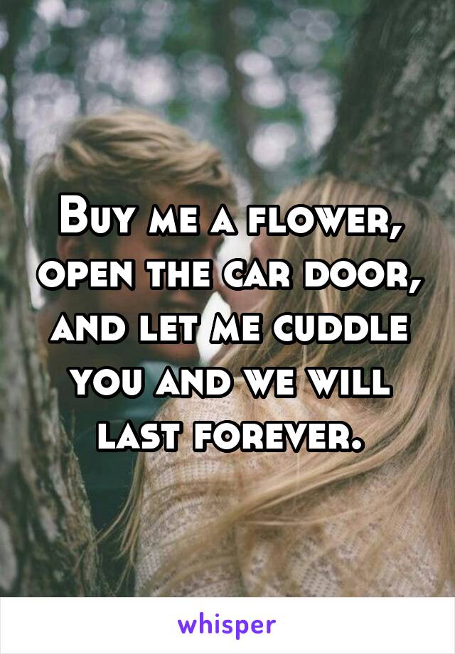 Buy me a flower, open the car door, and let me cuddle you and we will last forever.