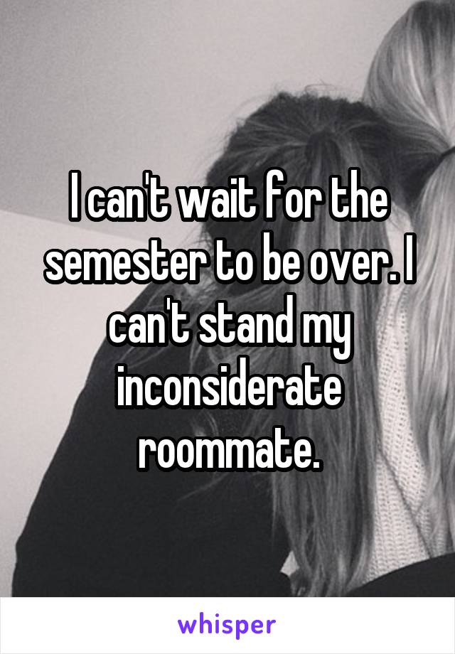 I can't wait for the semester to be over. I can't stand my inconsiderate roommate.