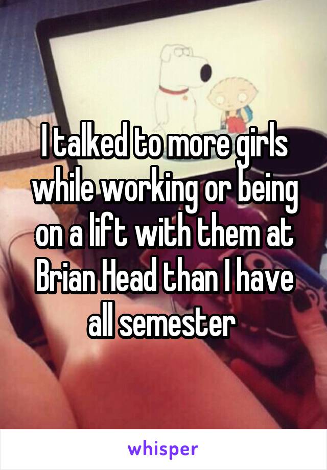 I talked to more girls while working or being on a lift with them at Brian Head than I have all semester 