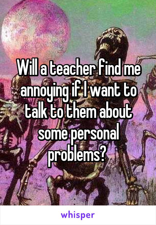 Will a teacher find me annoying if I want to talk to them about some personal problems? 