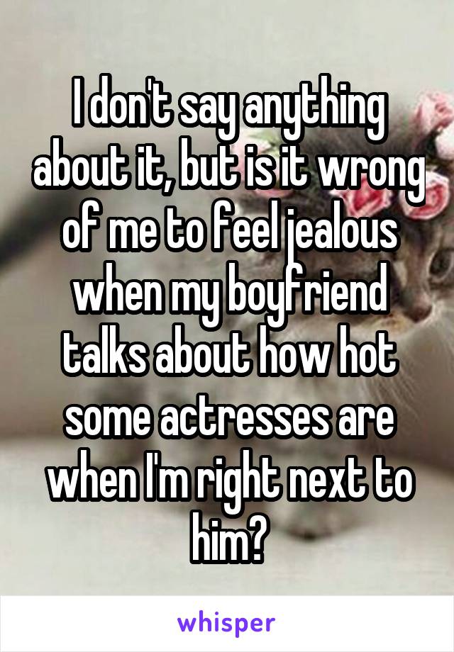 I don't say anything about it, but is it wrong of me to feel jealous when my boyfriend talks about how hot some actresses are when I'm right next to him?
