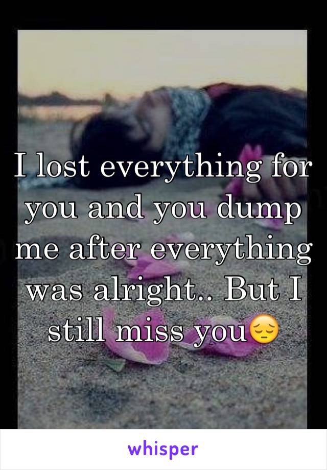 I lost everything for you and you dump me after everything was alright.. But I still miss you😔