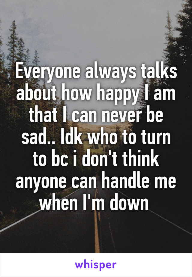 Everyone always talks about how happy I am that I can never be sad.. Idk who to turn to bc i don't think anyone can handle me when I'm down 