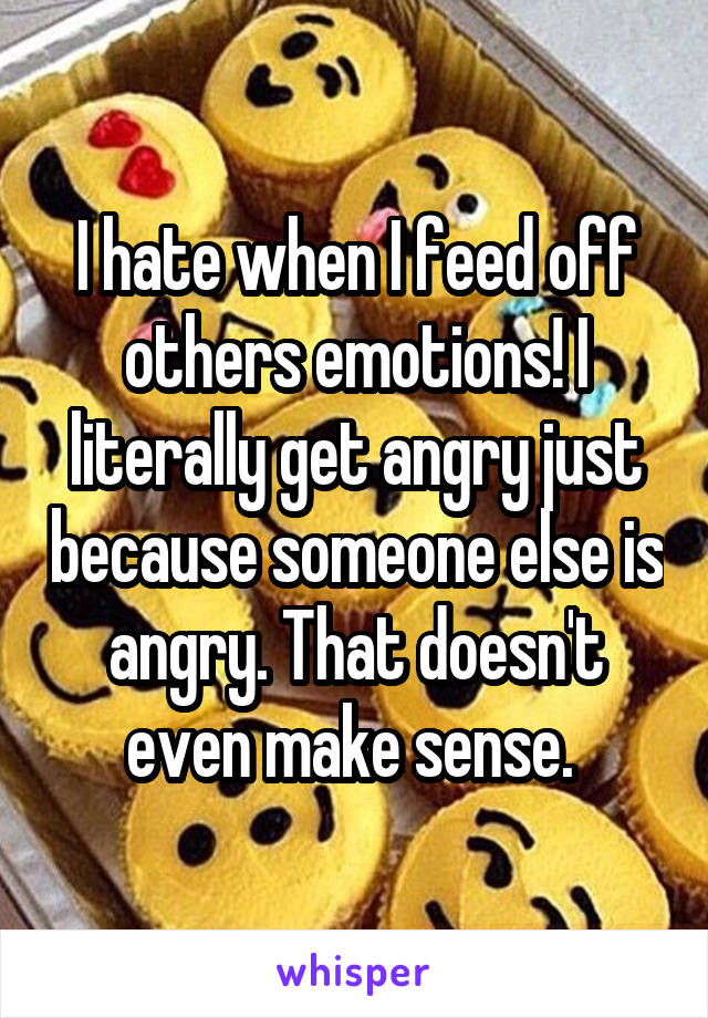 I hate when I feed off others emotions! I literally get angry just because someone else is angry. That doesn't even make sense. 