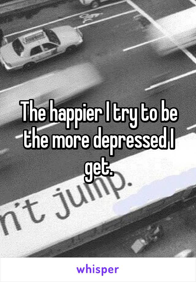 The happier I try to be the more depressed I get.