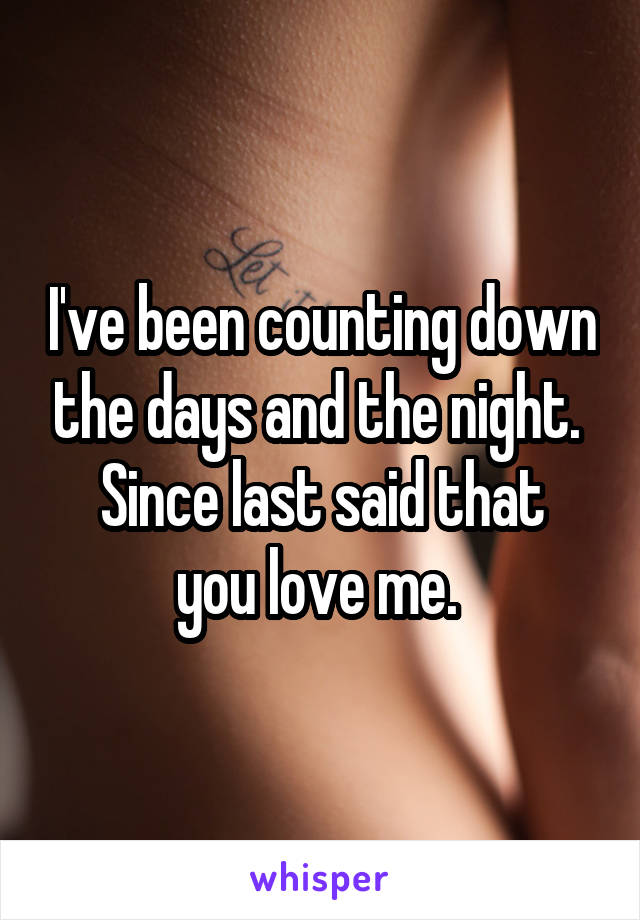 I've been counting down the days and the night. 
Since last said that you love me. 