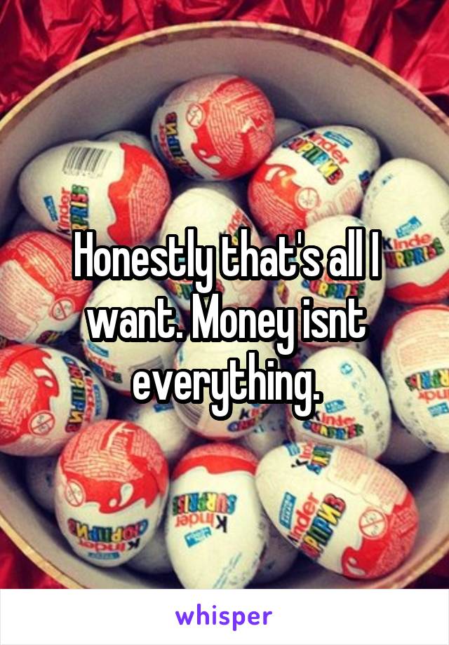 Honestly that's all I want. Money isnt everything.