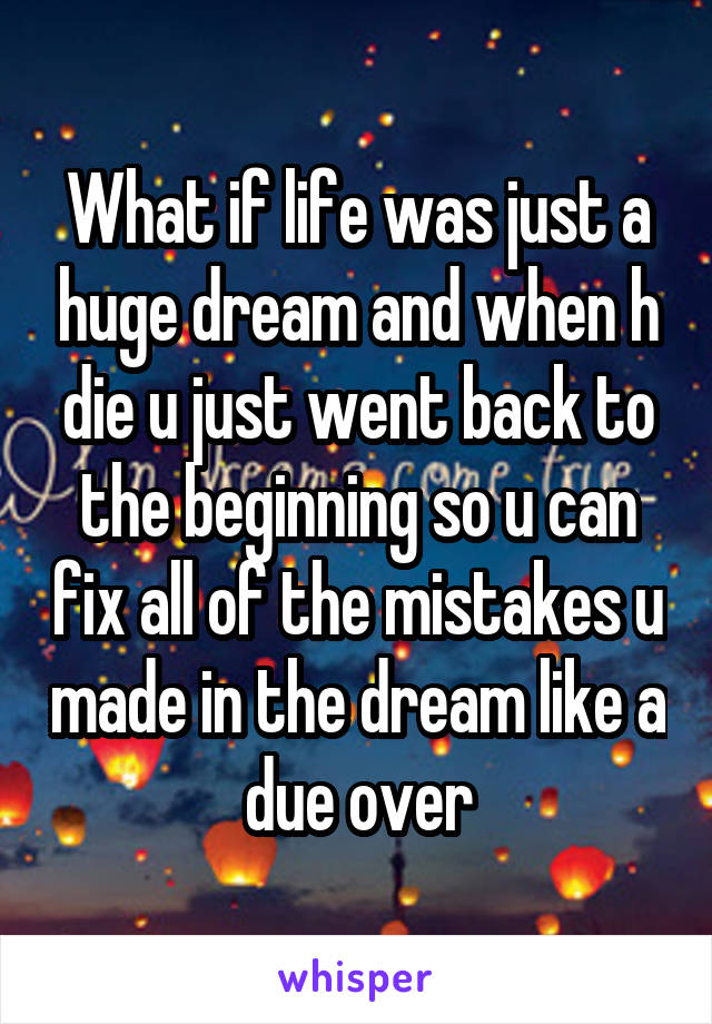 What if life was just a huge dream and when h die u just went back to the beginning so u can fix all of the mistakes u made in the dream like a due over