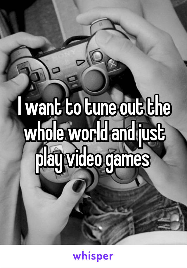 I want to tune out the whole world and just play video games 