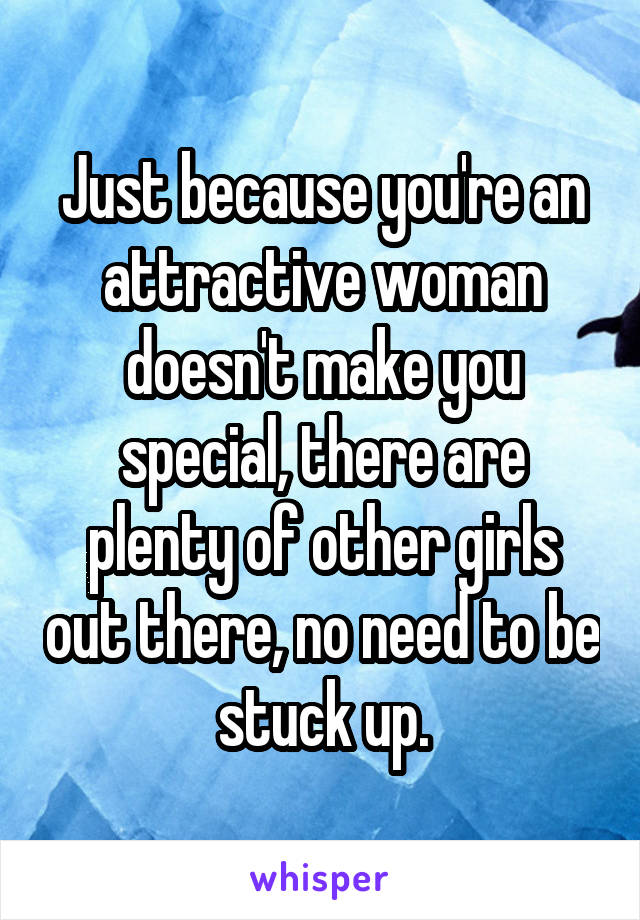 Just because you're an attractive woman doesn't make you special, there are plenty of other girls out there, no need to be stuck up.