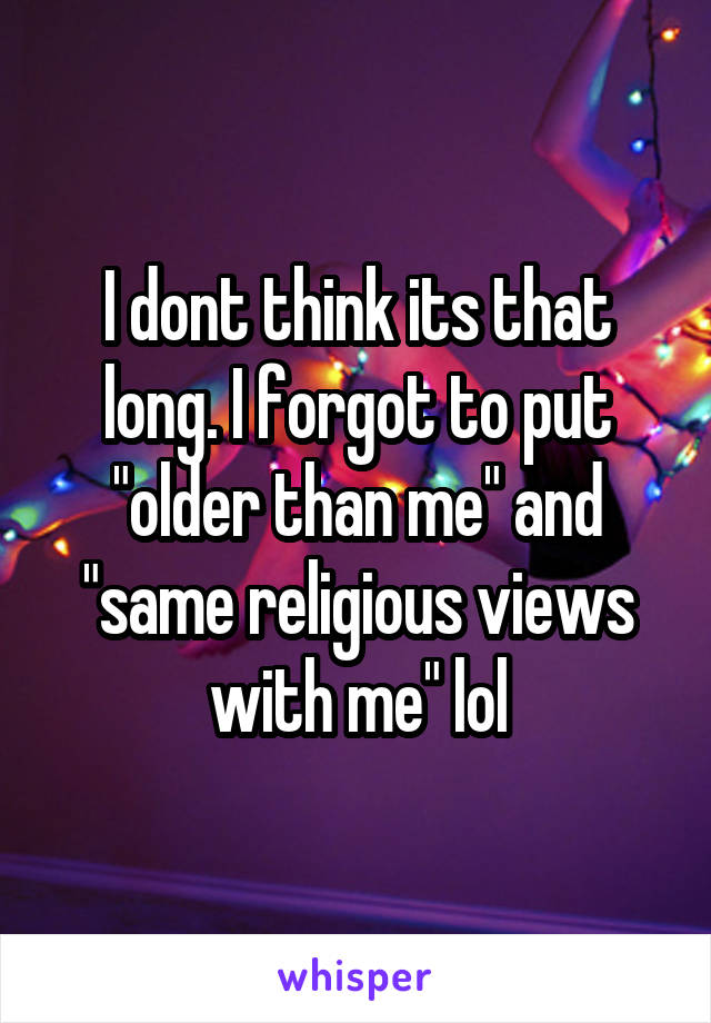 I dont think its that long. I forgot to put "older than me" and "same religious views with me" lol