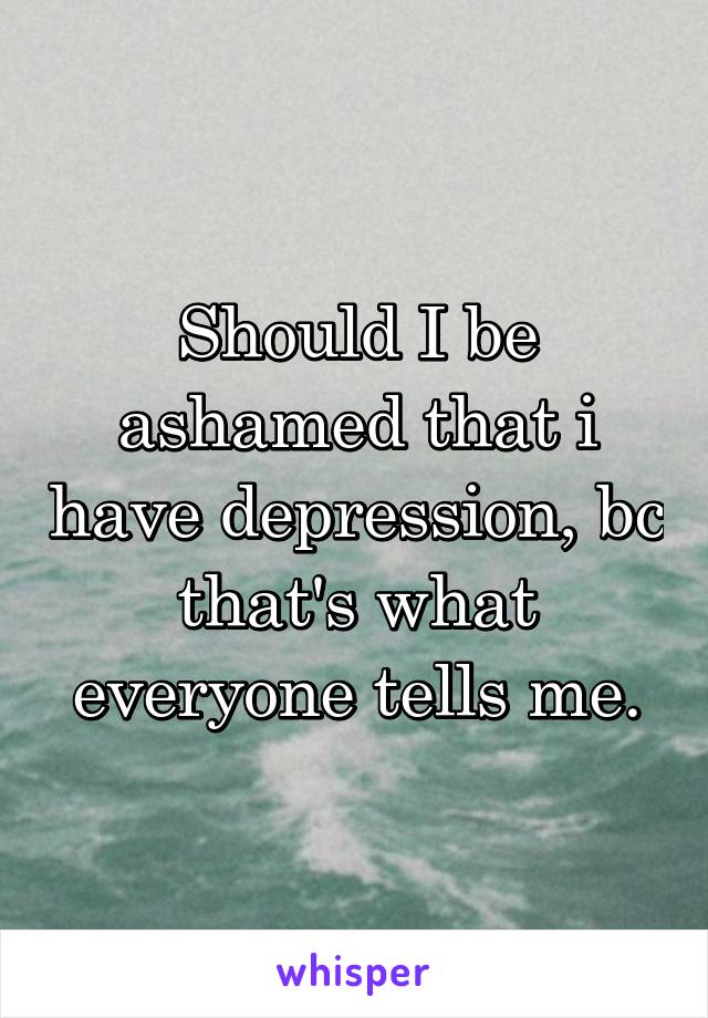 Should I be ashamed that i have depression, bc that's what everyone tells me.