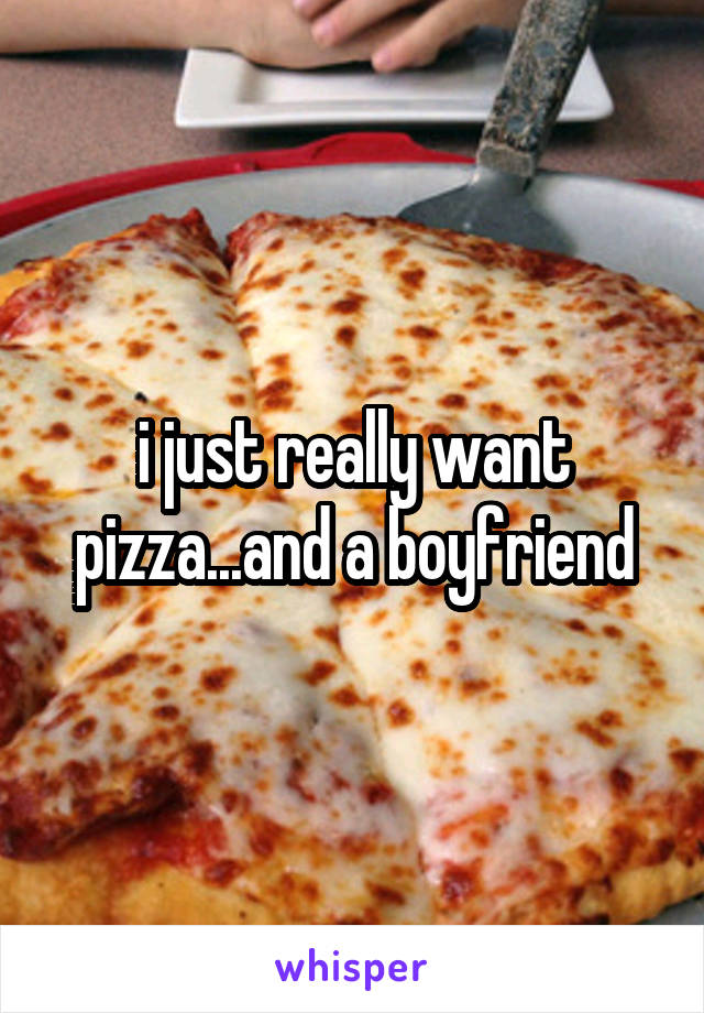 i just really want pizza...and a boyfriend