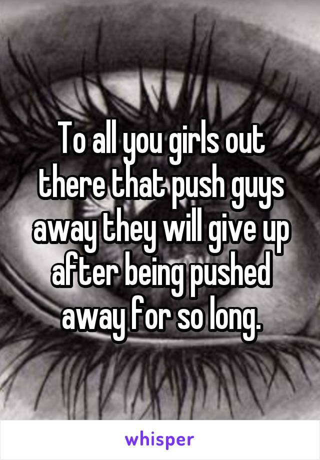 To all you girls out there that push guys away they will give up after being pushed away for so long.