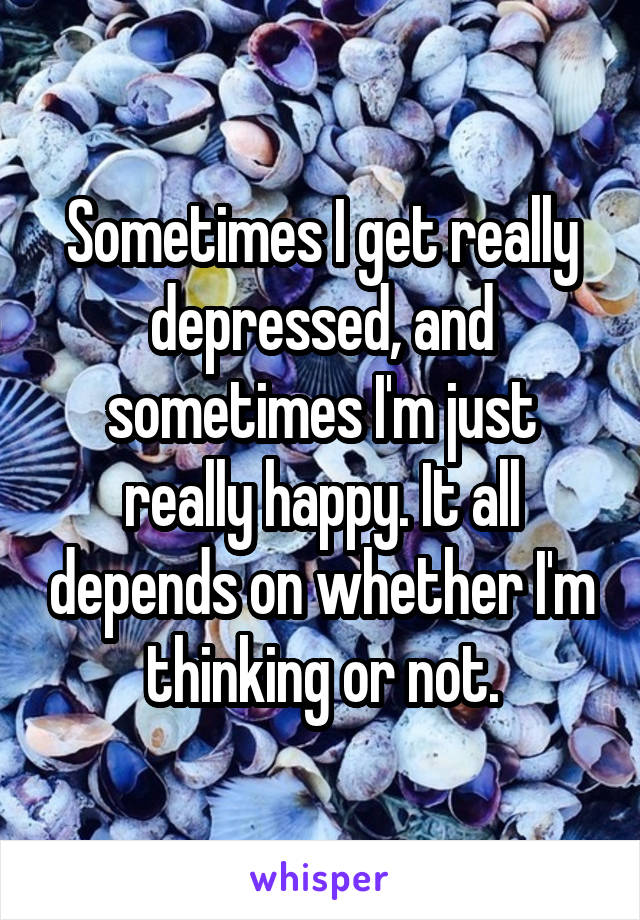 Sometimes I get really depressed, and sometimes I'm just really happy. It all depends on whether I'm thinking or not.