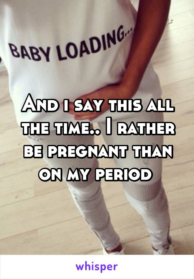 And i say this all the time.. I rather be pregnant than on my period 