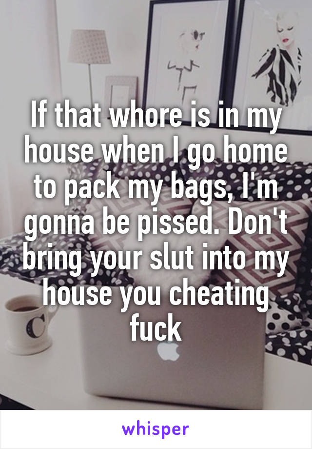 If that whore is in my house when I go home to pack my bags, I'm gonna be pissed. Don't bring your slut into my house you cheating fuck