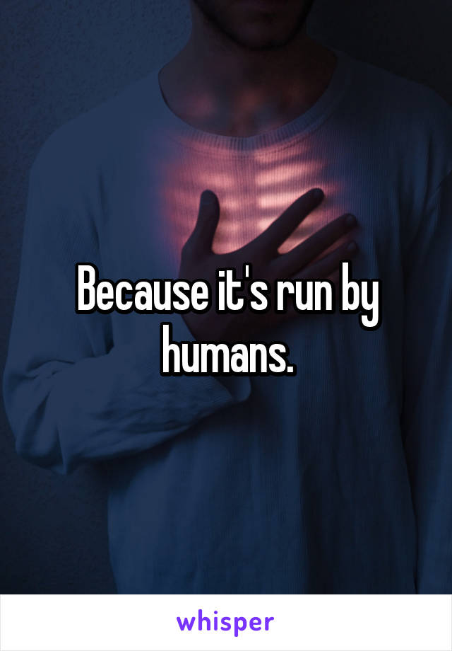 Because it's run by humans.