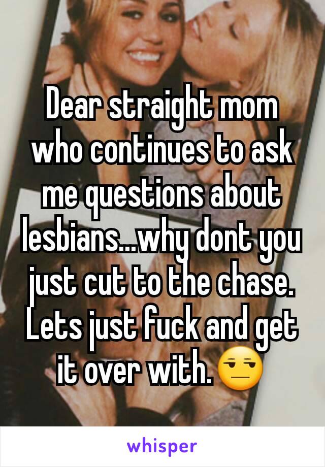 Dear straight mom who continues to ask me questions about lesbians...why dont you just cut to the chase. Lets just fuck and get it over with.😒