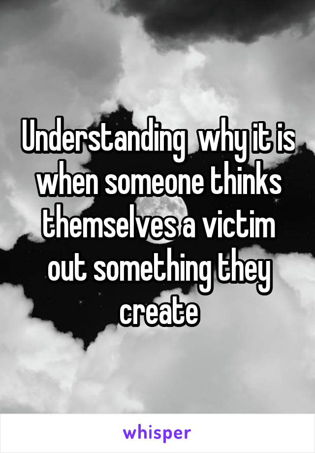 Understanding  why it is when someone thinks themselves a victim out something they create