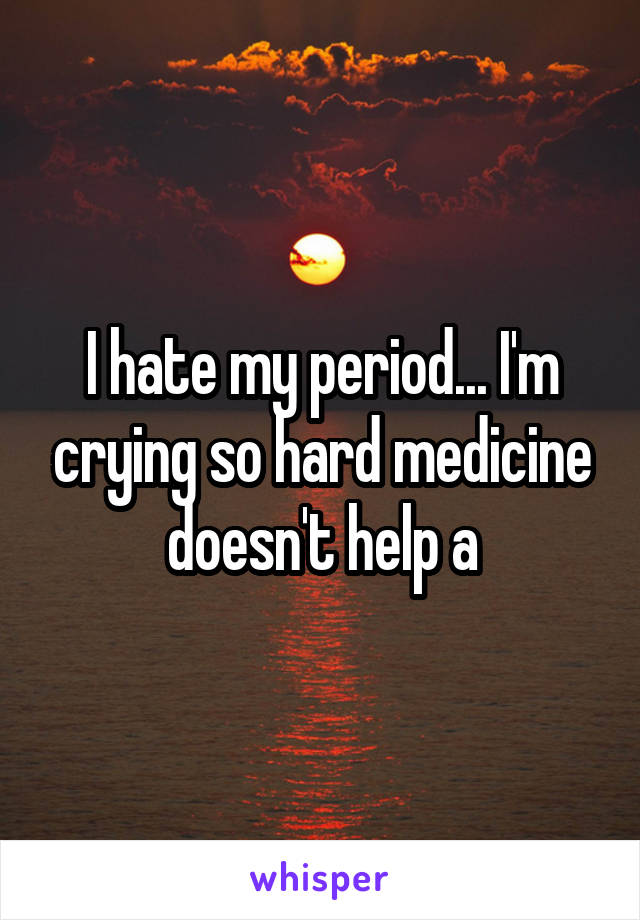 I hate my period... I'm crying so hard medicine doesn't help a