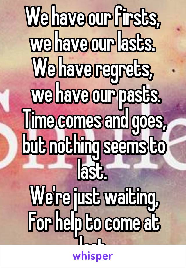 We have our firsts,  we have our lasts. 
We have regrets, 
 we have our pasts.
Time comes and goes, but nothing seems to last. 
We're just waiting,
For help to come at last.