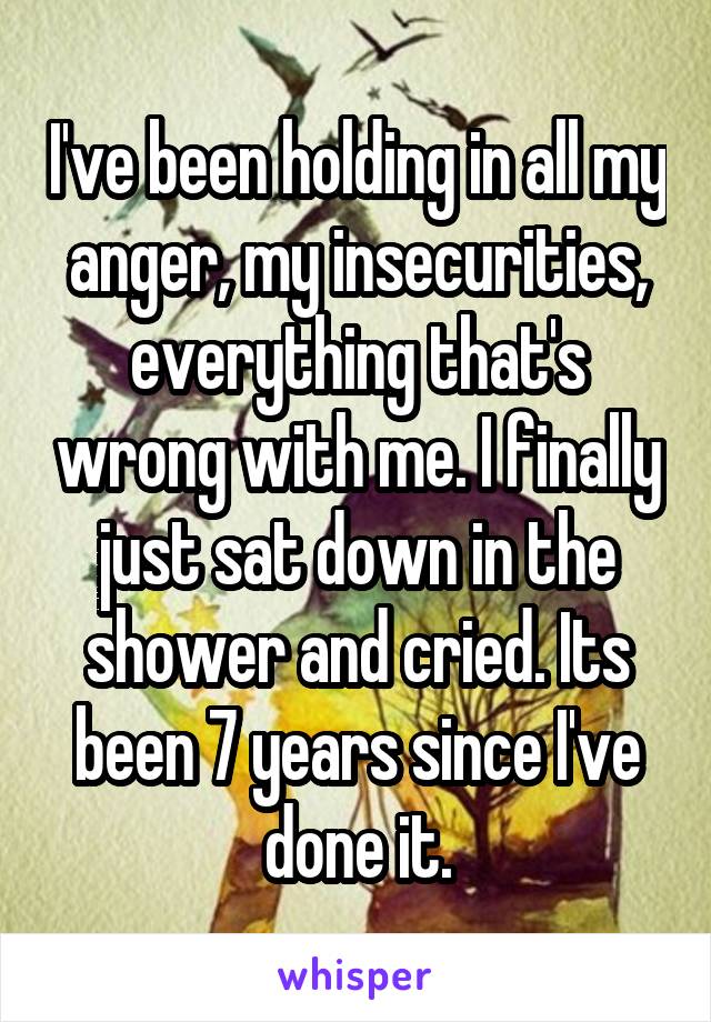 I've been holding in all my anger, my insecurities, everything that's wrong with me. I finally just sat down in the shower and cried. Its been 7 years since I've done it.